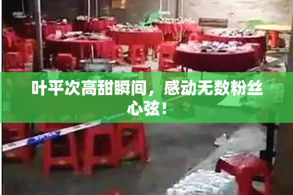 叶平次高甜瞬间，感动无数粉丝心弦！