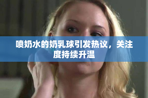 喷奶水的奶乳球引发热议，关注度持续升温
