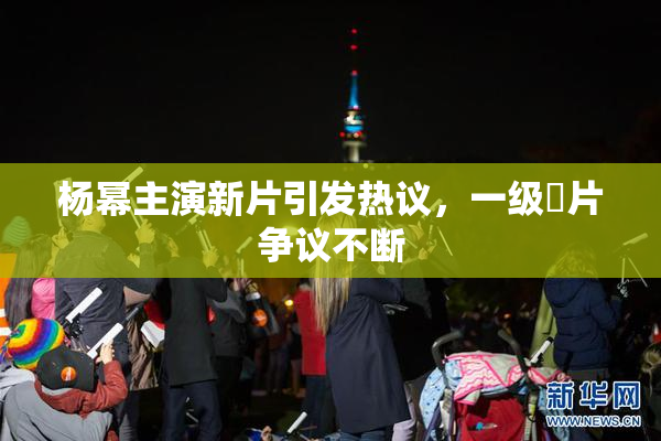 杨幂主演新片引发热议，一级婬片争议不断