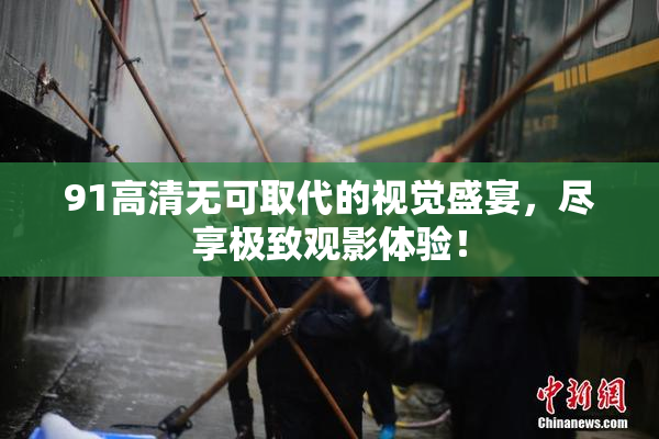 91高清无可取代的视觉盛宴，尽享极致观影体验！