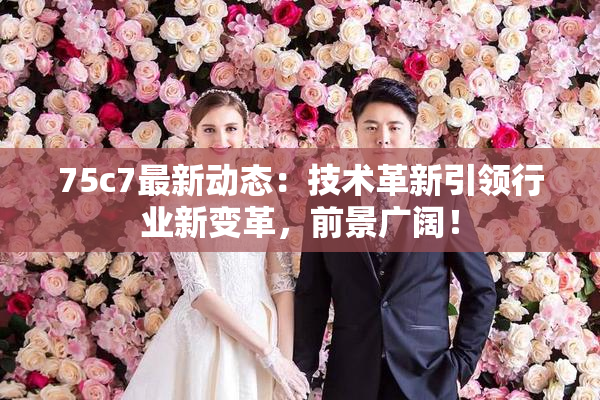 75c7最新动态：技术革新引领行业新变革，前景广阔！
