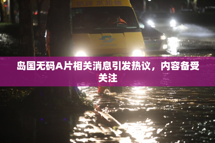 岛国无码A片相关消息引发热议，内容备受关注