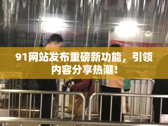 91网站发布重磅新功能，引领内容分享热潮！