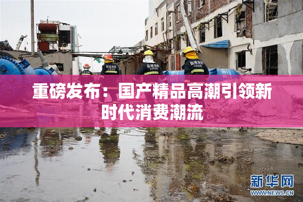 重磅发布：国产精品高潮引领新时代消费潮流