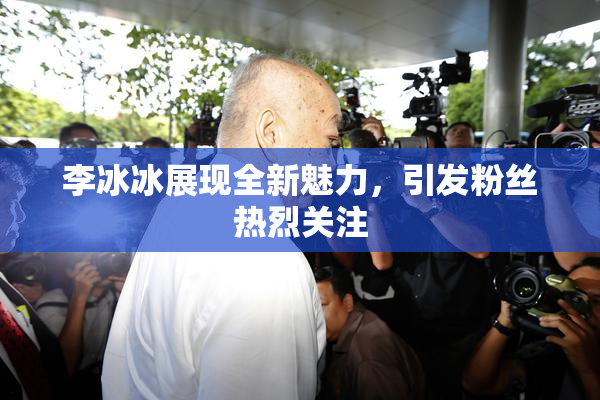 李冰冰展现全新魅力，引发粉丝热烈关注