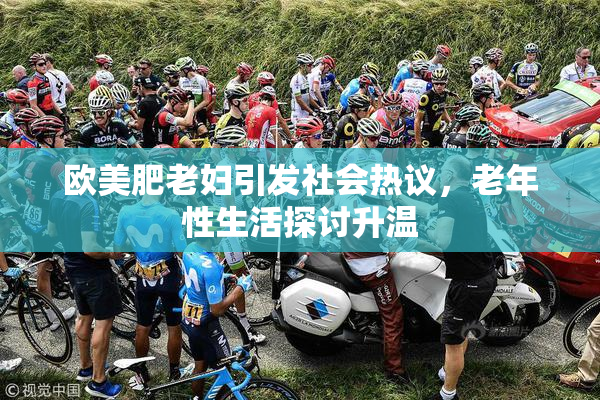 欧美肥老妇引发社会热议，老年性生活探讨升温