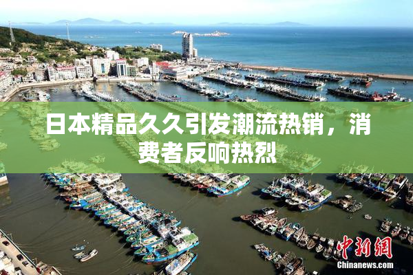 日本精品久久引发潮流热销，消费者反响热烈