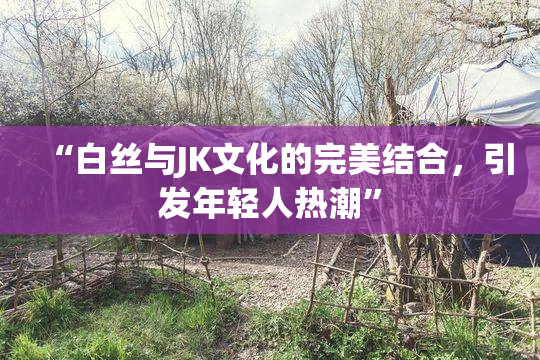 “白丝与JK文化的完美结合，引发年轻人热潮”