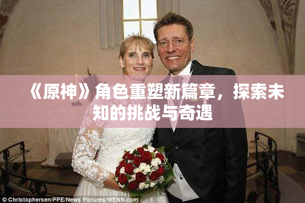 《原神》角色重塑新篇章，探索未知的挑战与奇遇
