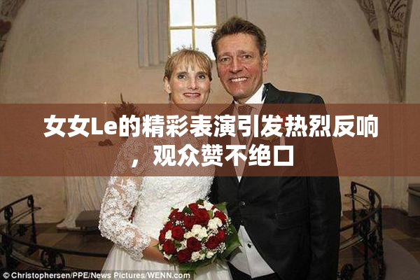 女女Le的精彩表演引发热烈反响，观众赞不绝口