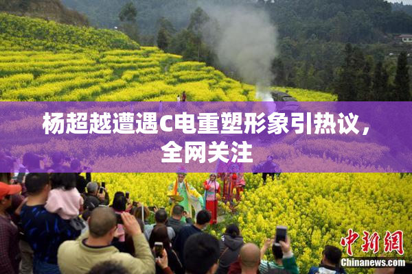 杨超越遭遇C电重塑形象引热议，全网关注