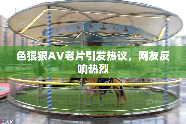 色狠狠AV老片引发热议，网友反响热烈
