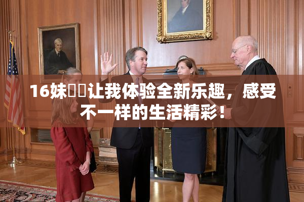 16妹妺妺让我体验全新乐趣，感受不一样的生活精彩！