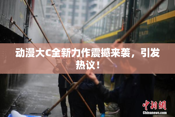 动漫大C全新力作震撼来袭，引发热议！