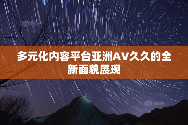 多元化内容平台亚洲AV久久的全新面貌展现