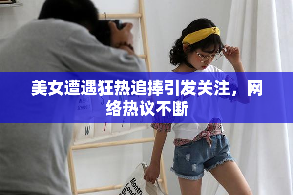 美女遭遇狂热追捧引发关注，网络热议不断