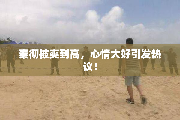 秦彻被爽到高，心情大好引发热议！