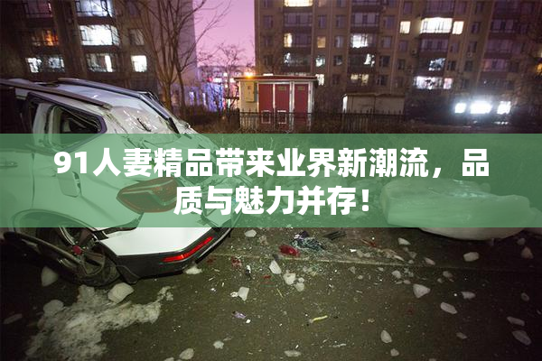 91人妻精品带来业界新潮流，品质与魅力并存！
