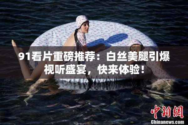 91看片重磅推荐：白丝美腿引爆视听盛宴，快来体验！