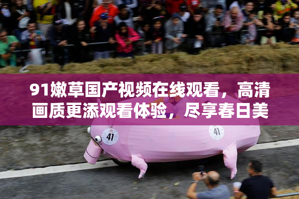 91嫩草国产视频在线观看，高清画质更添观看体验，尽享春日美好时光。