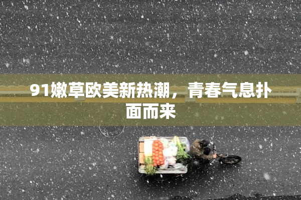 91嫩草欧美新热潮，青春气息扑面而来