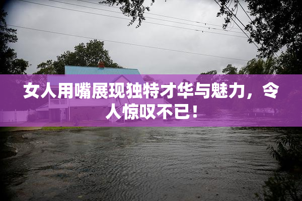 女人用嘴展现独特才华与魅力，令人惊叹不已！