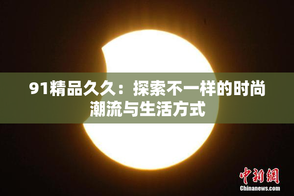 91精品久久：探索不一样的时尚潮流与生活方式