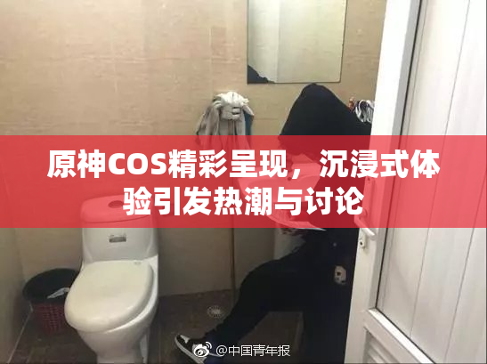 原神COS精彩呈现，沉浸式体验引发热潮与讨论