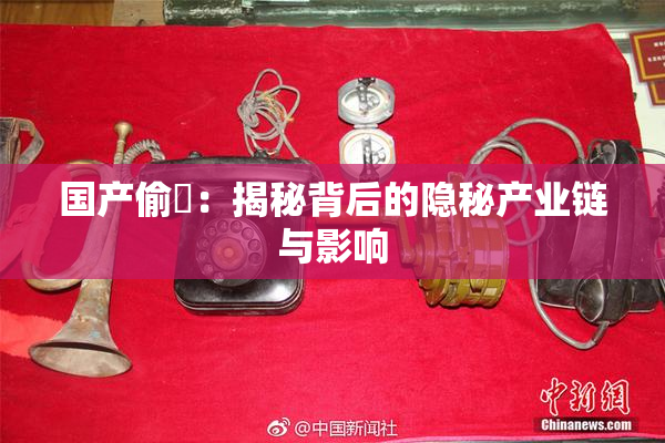 国产偷抇：揭秘背后的隐秘产业链与影响