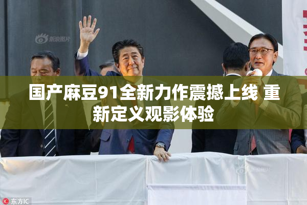 国产麻豆91全新力作震撼上线 重新定义观影体验
