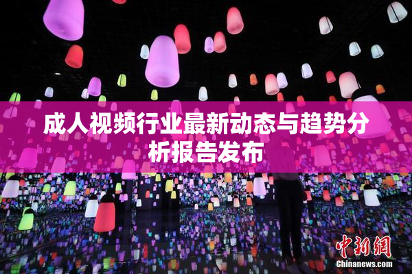 成人视频行业最新动态与趋势分析报告发布