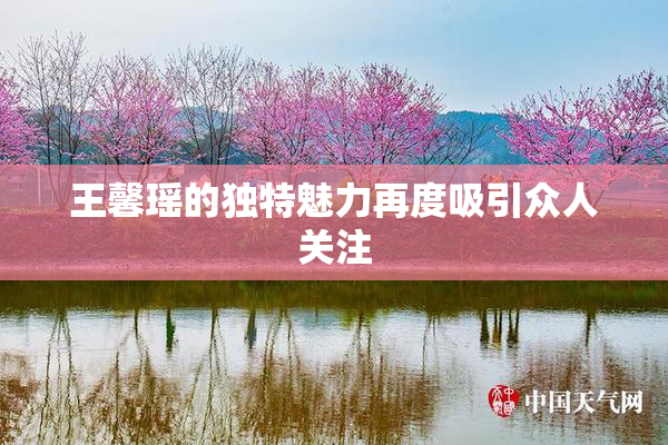 王馨瑶的独特魅力再度吸引众人关注