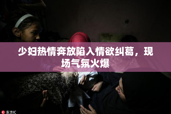 少妇热情奔放陷入情欲纠葛，现场气氛火爆