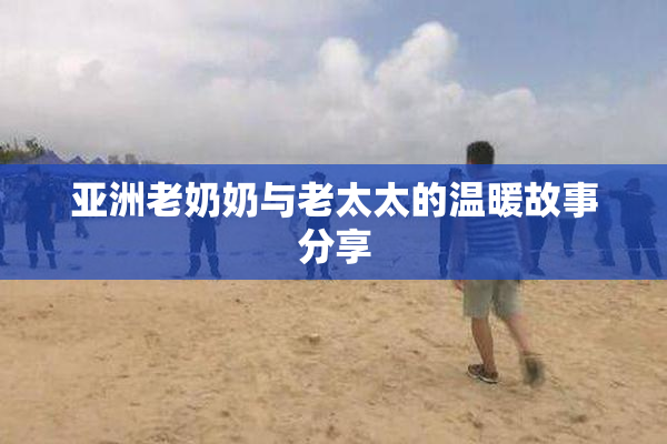 亚洲老奶奶与老太太的温暖故事分享