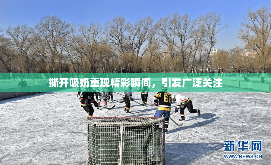 撕开吸奶重现精彩瞬间，引发广泛关注