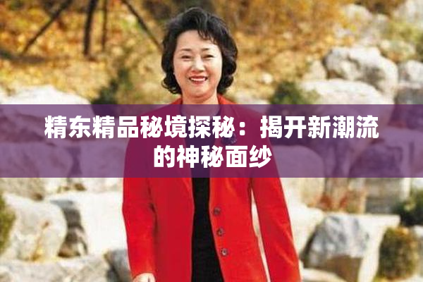 精东精品秘境探秘：揭开新潮流的神秘面纱
