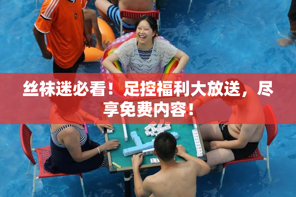丝袜迷必看！足控福利大放送，尽享免费内容！