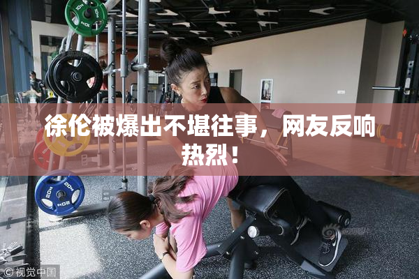 徐伦被爆出不堪往事，网友反响热烈！