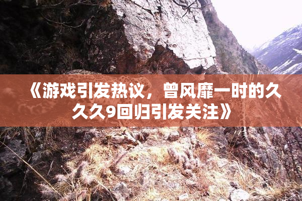 《游戏引发热议，曾风靡一时的久久久9回归引发关注》