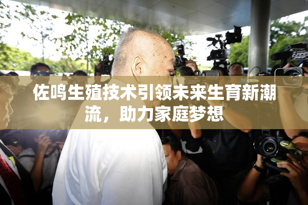 佐鸣生殖技术引领未来生育新潮流，助力家庭梦想