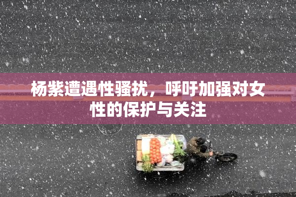 杨紫遭遇性骚扰，呼吁加强对女性的保护与关注