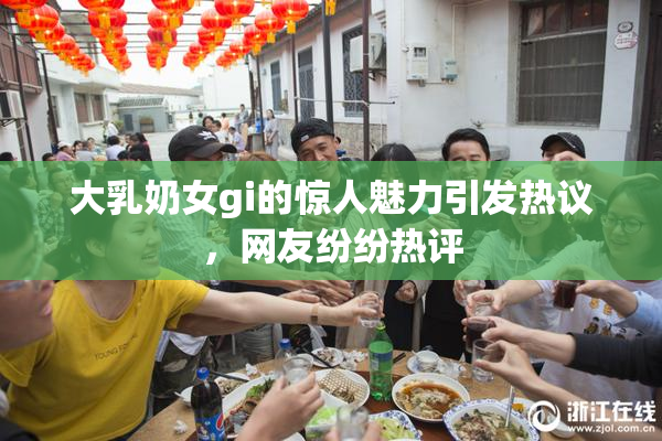 大乳奶女gi的惊人魅力引发热议，网友纷纷热评