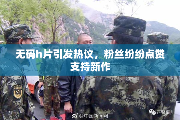 无码h片引发热议，粉丝纷纷点赞支持新作