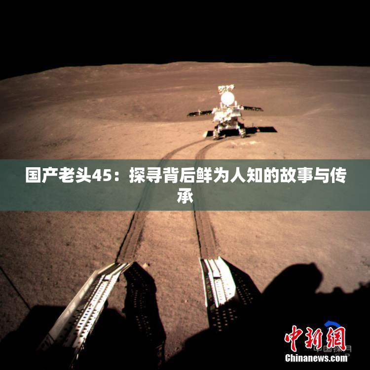 国产老头45：探寻背后鲜为人知的故事与传承