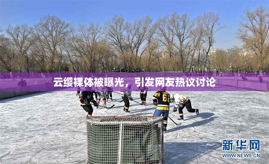 云缨裸体被曝光，引发网友热议讨论