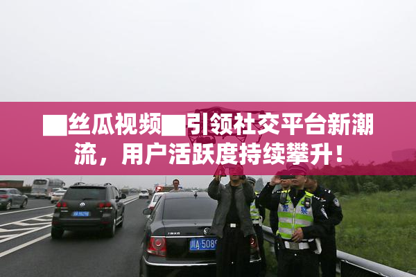 ▇丝瓜视频▇引领社交平台新潮流，用户活跃度持续攀升！