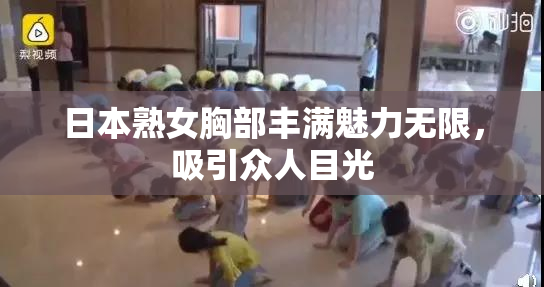 日本熟女胸部丰满魅力无限，吸引众人目光