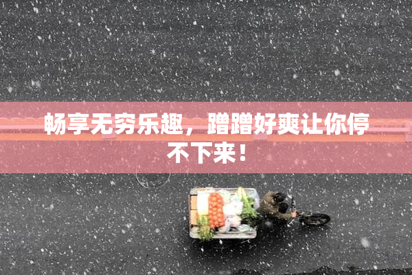 畅享无穷乐趣，蹭蹭好爽让你停不下来！