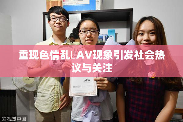 重现色情乱婬AV现象引发社会热议与关注