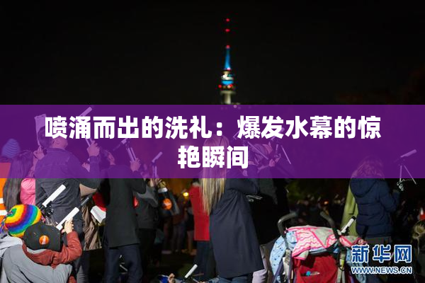 喷涌而出的洗礼：爆发水幕的惊艳瞬间